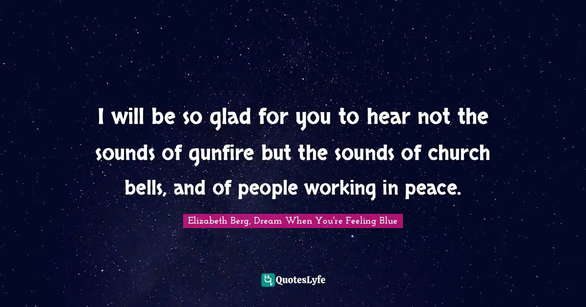 I will be so glad for you to hear not the sounds of gunfire but the sounds of church bells, and of people working in peace.