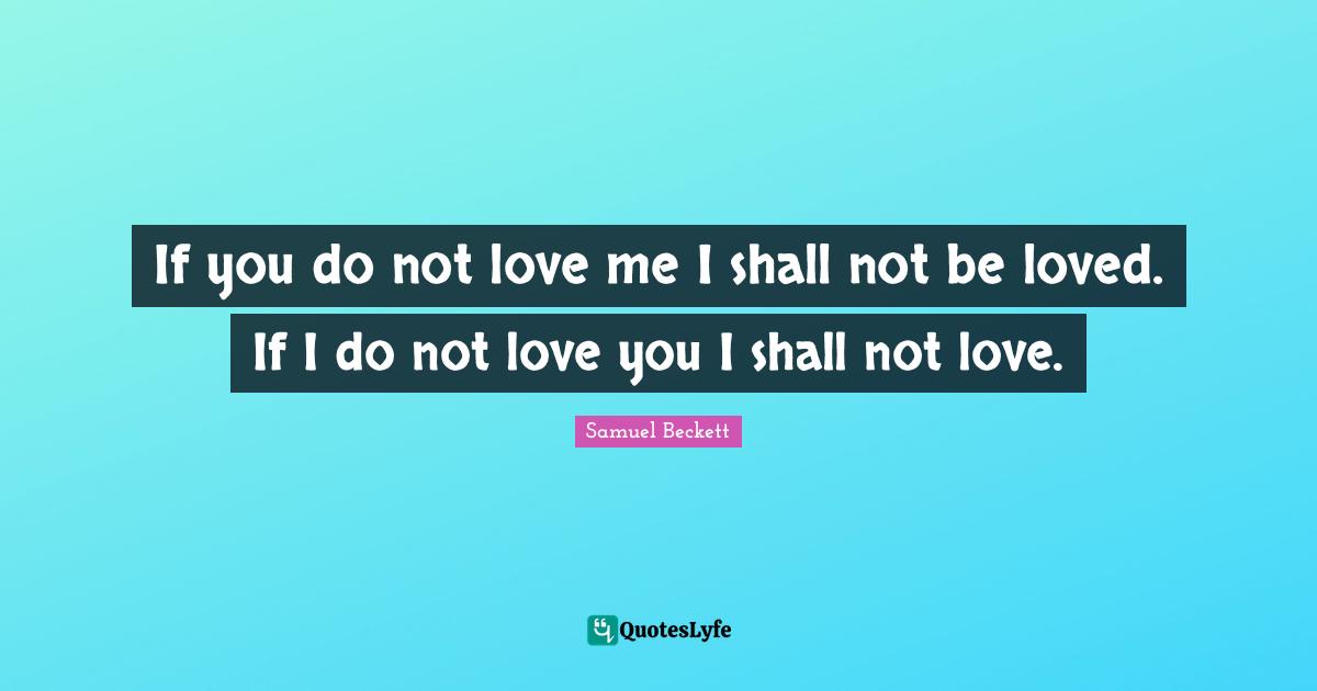 If you do not love me I shall not be loved. If I do not love you I shall not love.