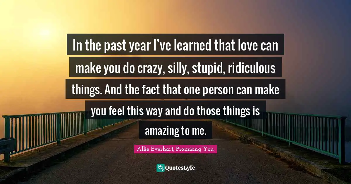 In the past year I’ve learned that love can make you do crazy, silly, stupid, ridiculous things. And the fact that one person can make you feel this way and do those things is amazing to me.