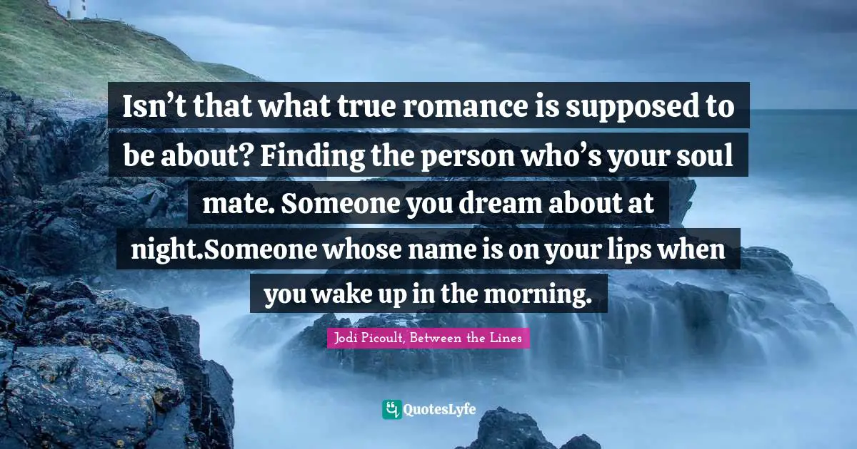 Isn’t that what true romance is supposed to be about? Finding the person who’s your soul mate. Someone you dream about at night.Someone whose name is on your lips when you wake up in the morning.