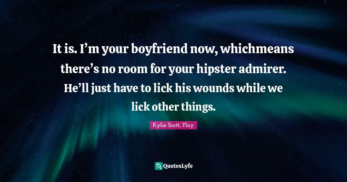 It is. I’m your boyfriend now, whichmeans there’s no room for your hipster admirer. He’ll just have to lick his wounds while we lick other things.