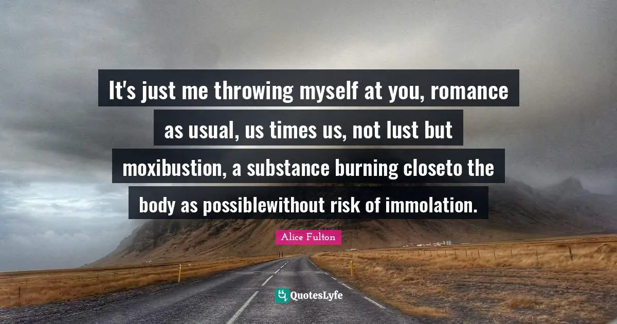 It's just me throwing myself at you, romance as usual, us times us, not lust but moxibustion, a substance burning closeto the body as possiblewithout risk of immolation.