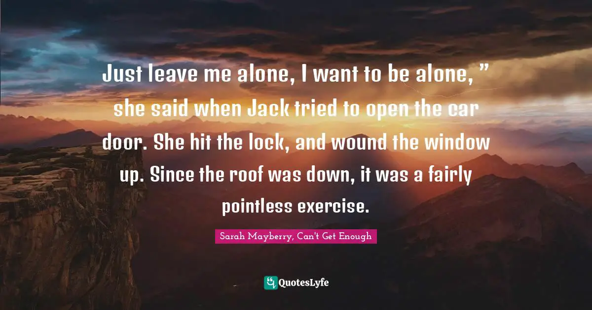 Just leave me alone, I want to be alone, ” she said when Jack tried to open the car door. She hit the lock, and wound the window up. Since the roof was down, it was a fairly pointless exercise.