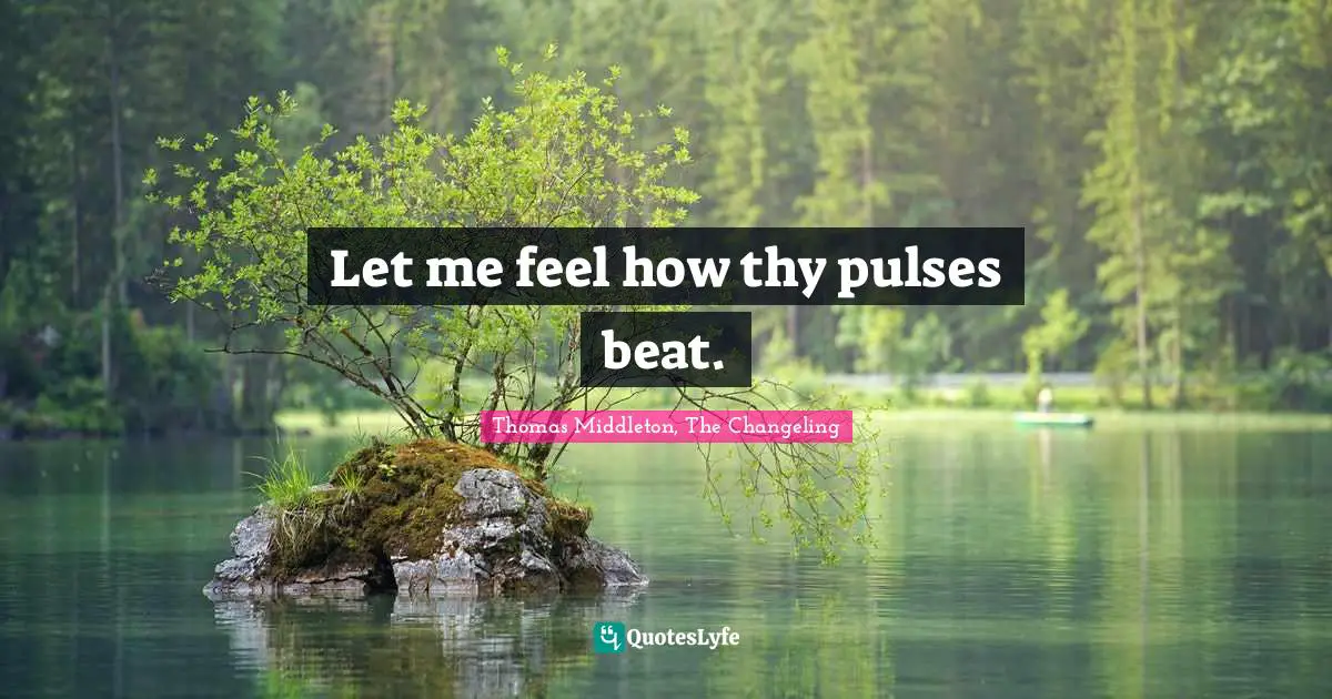 Let me feel how thy pulses beat.