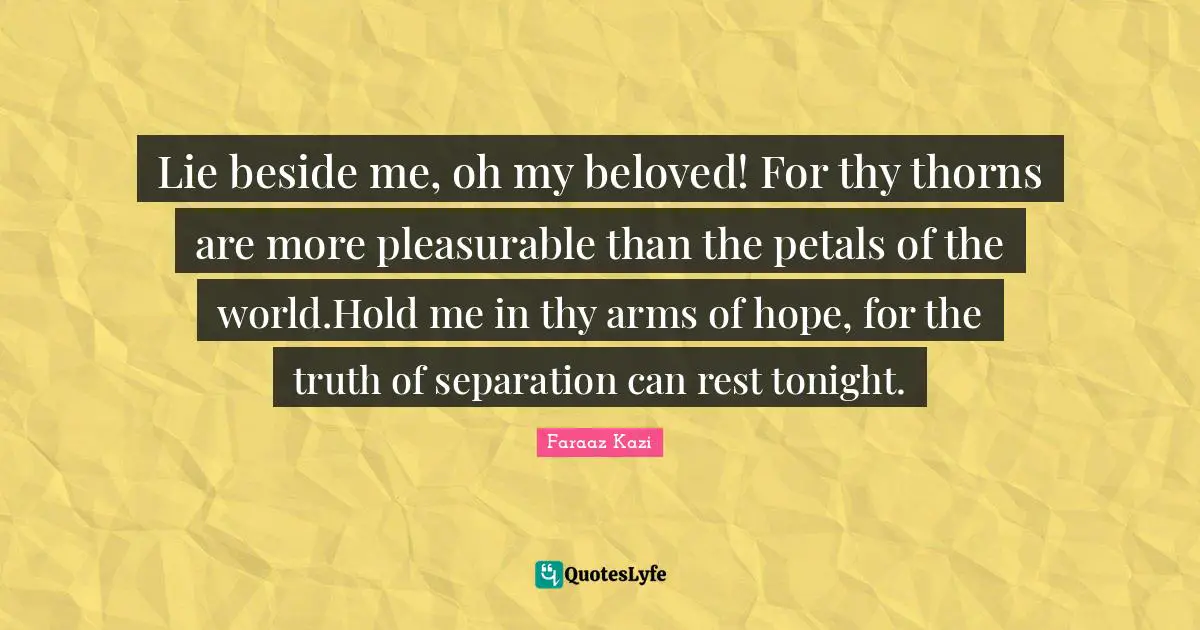 Lie beside me, oh my beloved! For thy thorns are more pleasurable than the petals of the world.Hold me in thy arms of hope, for the truth of separation can rest tonight.