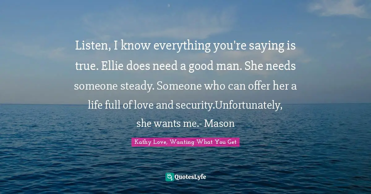 Listen, I know everything you're saying is true. Ellie does need a good man. She needs someone steady. Someone who can offer her a life full of love and security.Unfortunately, she wants me.- Mason