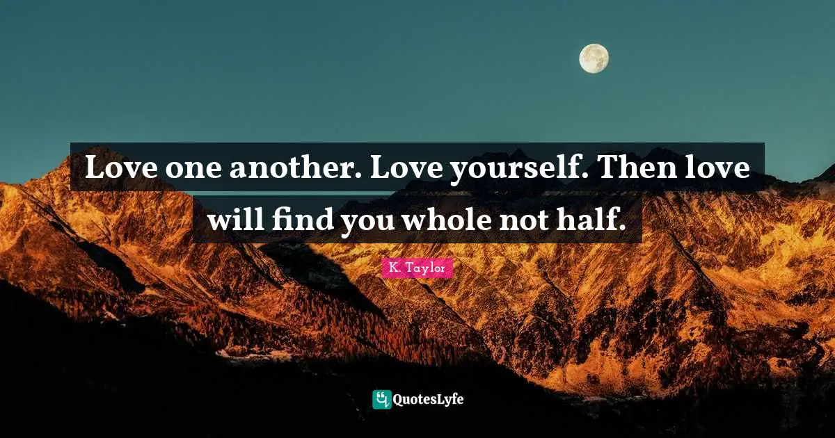 Love one another. Love yourself. Then love will find you whole not half.