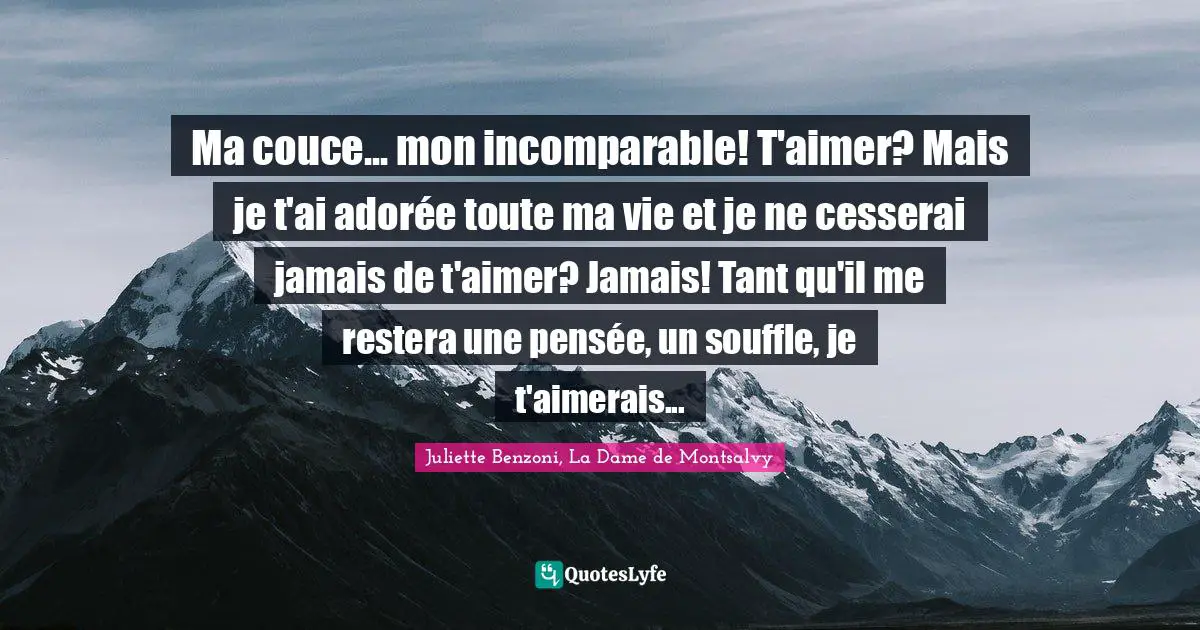Ma couce... mon incomparable! T'aimer? Mais je t'ai adorée toute ma vie et je ne cesserai jamais de t'aimer? Jamais! Tant qu'il me restera une pensée, un souffle, je t'aimerais...