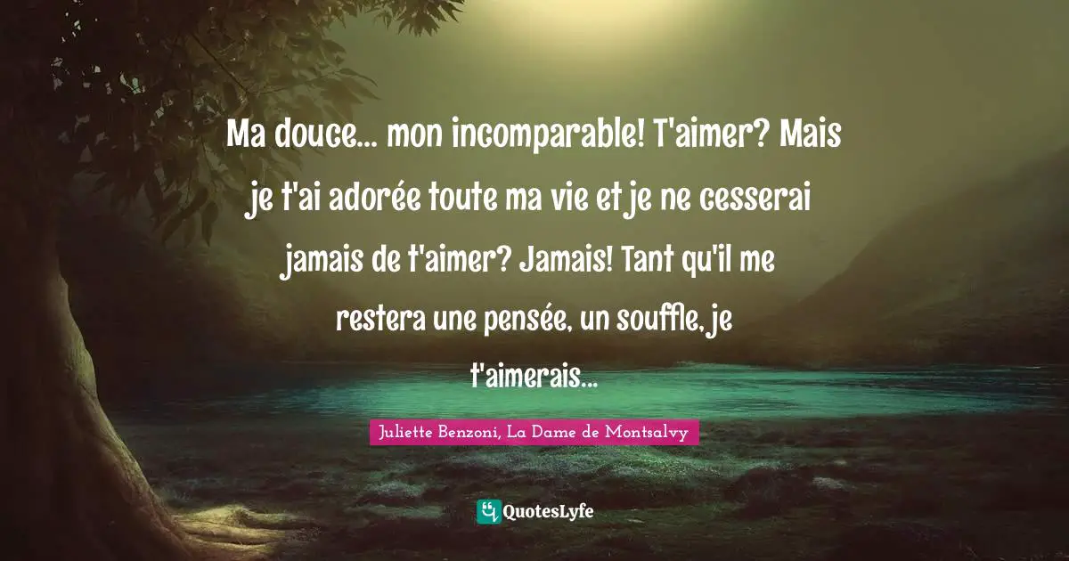 Ma douce... mon incomparable! T'aimer? Mais je t'ai adorée toute ma vie et je ne cesserai jamais de t'aimer? Jamais! Tant qu'il me restera une pensée, un souffle, je t'aimerais...