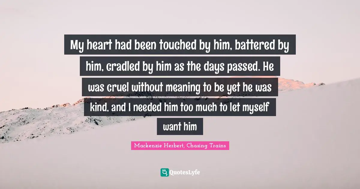 Chasing Trains Quotes: "My heart had been touched by him, battered by him, cradled by him as the days passed. He was cruel without meaning to be yet he was kind, and I needed him too much to let myself want him"