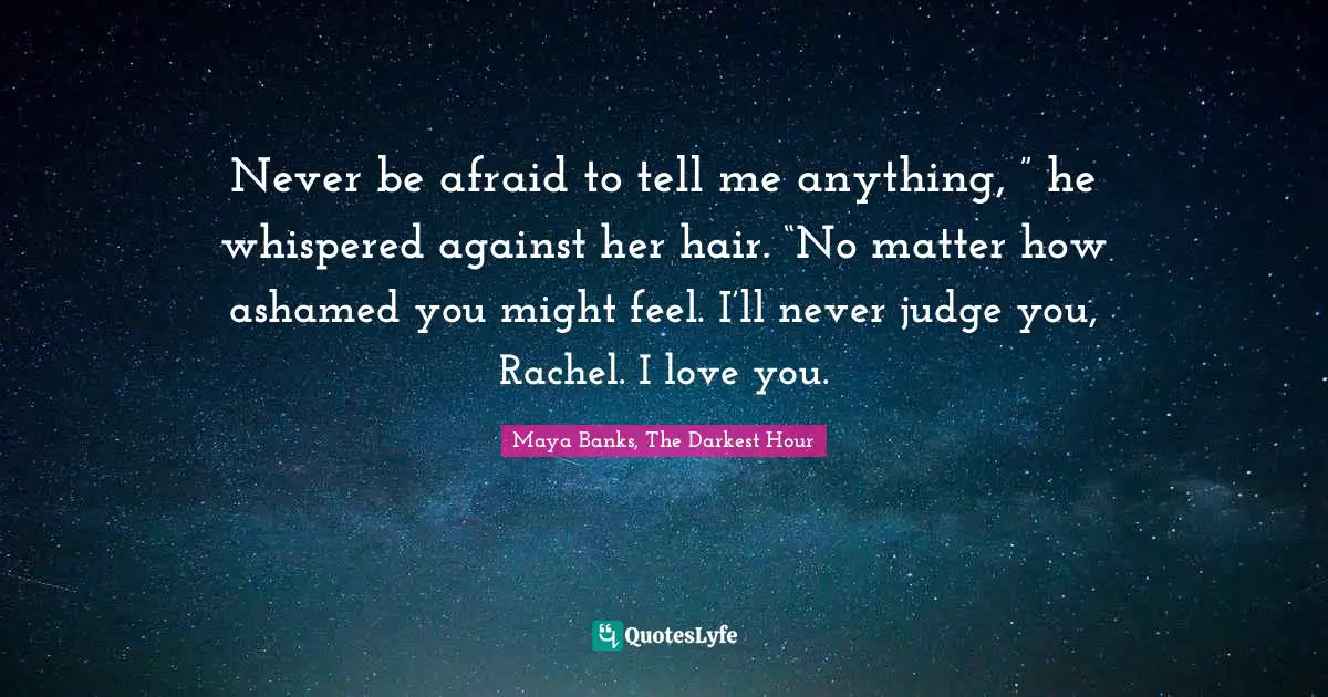 Never be afraid to tell me anything, ” he whispered against her hair. “No matter how ashamed you might feel. I’ll never judge you, Rachel. I love you.
