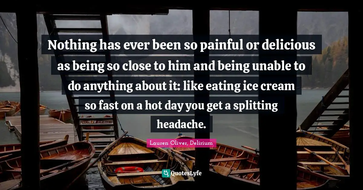 Nothing has ever been so painful or delicious as being so close to him and being unable to do anything about it: like eating ice cream so fast on a hot day you get a splitting headache.
