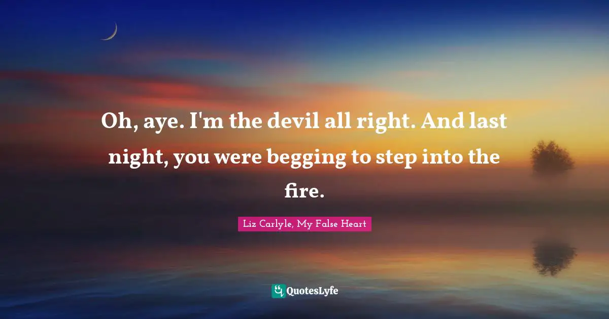 Oh, aye. I'm the devil all right. And last night, you were begging to step into the fire.
