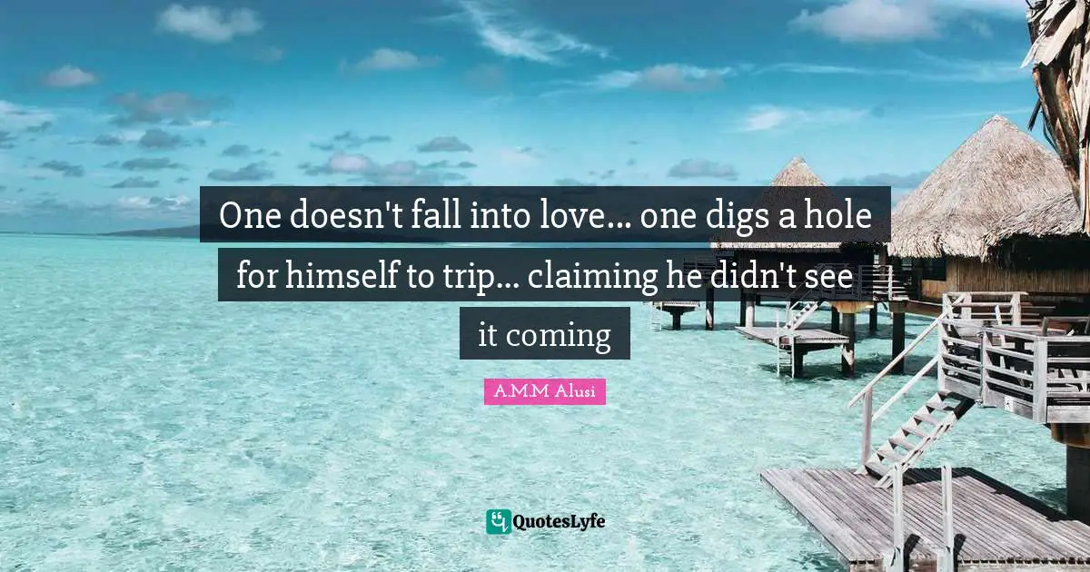 One doesn't fall into love... one digs a hole for himself to trip... claiming he didn't see it coming