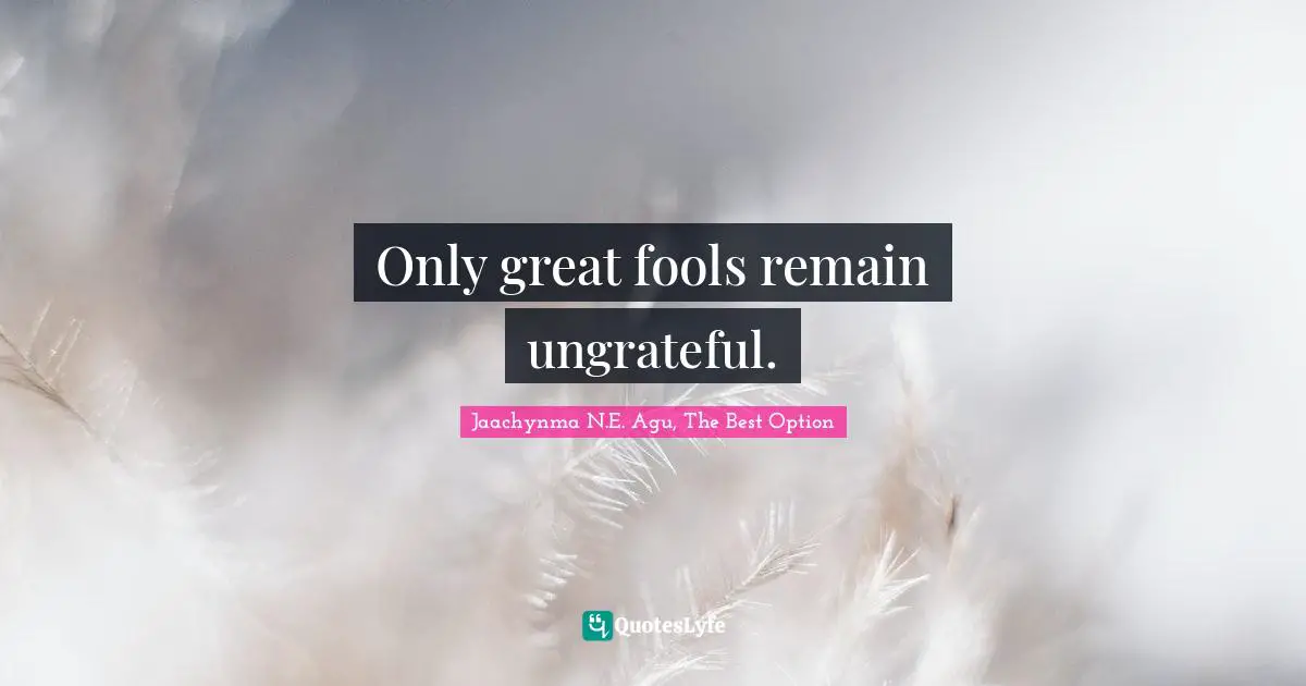 Only great fools remain ungrateful.