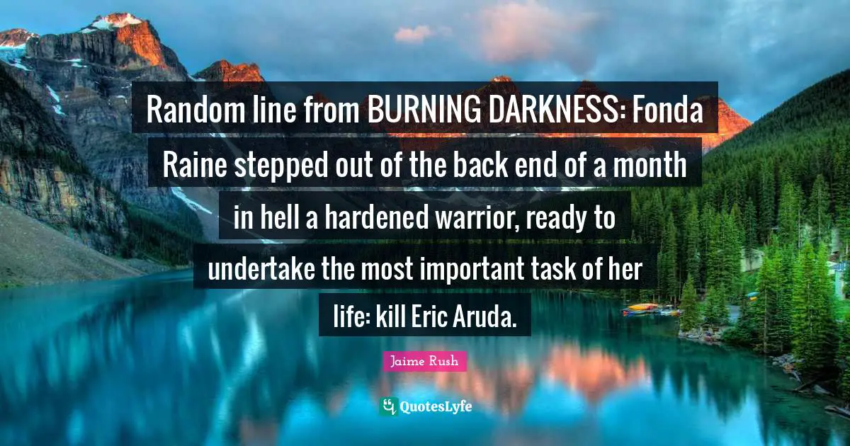Random line from BURNING DARKNESS: Fonda Raine stepped out of the back end of a month in hell a hardened warrior, ready to undertake the most important task of her life: kill Eric Aruda.