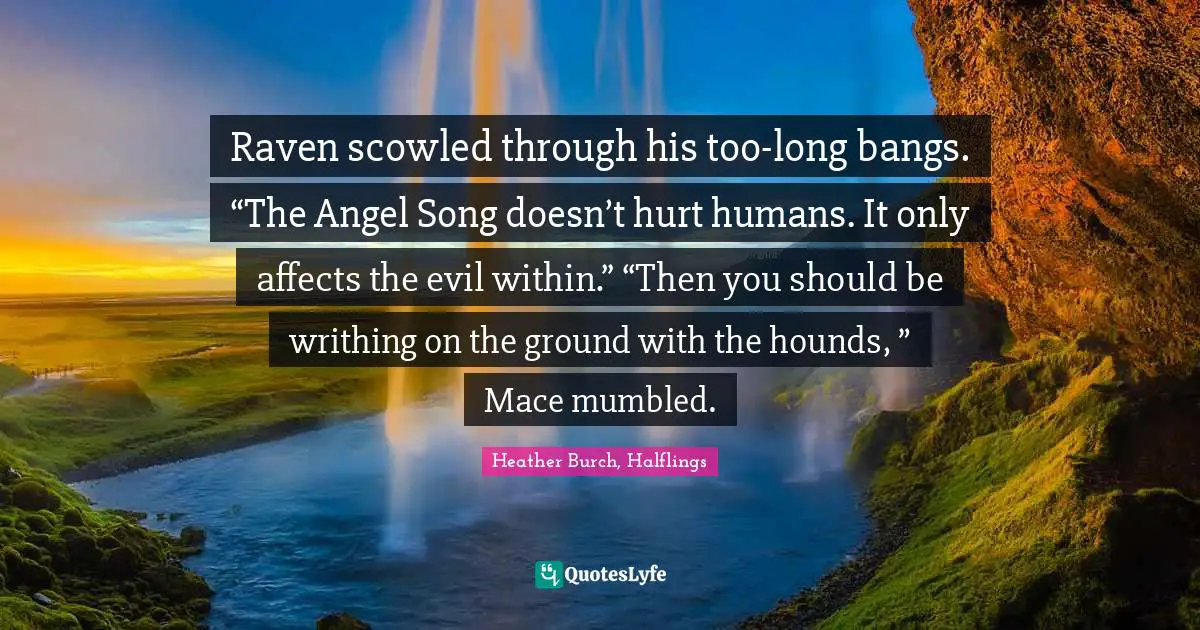 Raven scowled through his too-long bangs. “The Angel Song doesn’t hurt humans. It only affects the evil within.” “Then you should be writhing on the ground with the hounds, ” Mace mumbled.