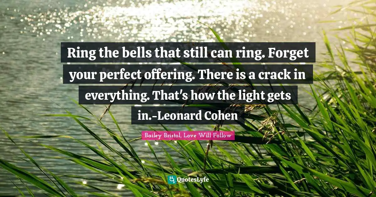 Ring the bells that still can ring. Forget your perfect offering. There is a crack in everything. That's how the light gets in.-Leonard Cohen