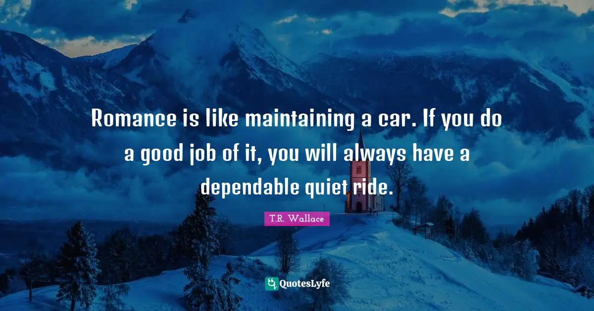 Romance is like maintaining a car. If you do a good job of it, you will always have a dependable quiet ride.