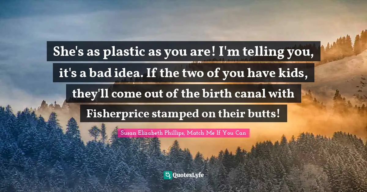 She's as plastic as you are! I'm telling you, it's a bad idea. If the two of you have kids, they'll come out of the birth canal with Fisherprice stamped on their butts!