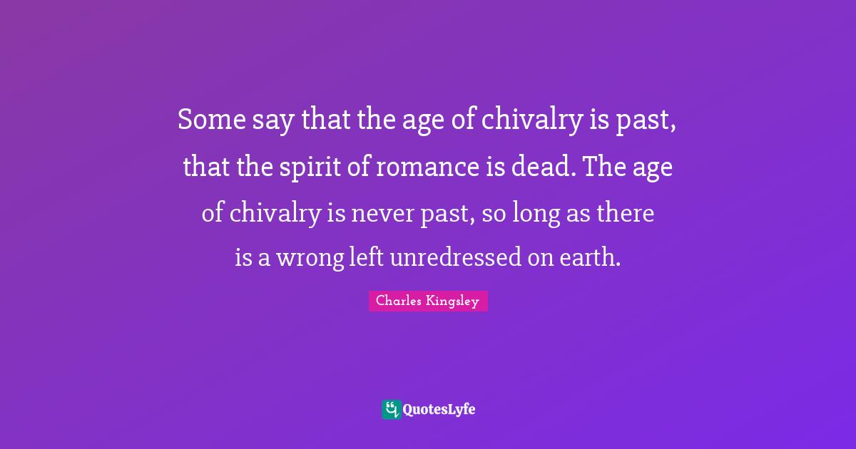 Chivalry Quotes: "Some say that the age of chivalry is past, that the spirit of romance is dead. The age of chivalry is never past, so long as there is a wrong left unredressed on earth."