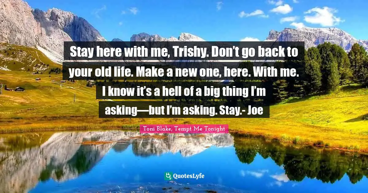 Stay here with me, Trishy. Don’t go back to your old life. Make a new one, here. With me. I know it’s a hell of a big thing I’m asking—but I’m asking. Stay.- Joe