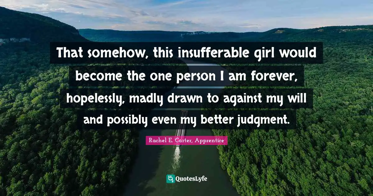 That somehow, this insufferable girl would become the one person I am forever, hopelessly, madly drawn to against my will and possibly even my better judgment.