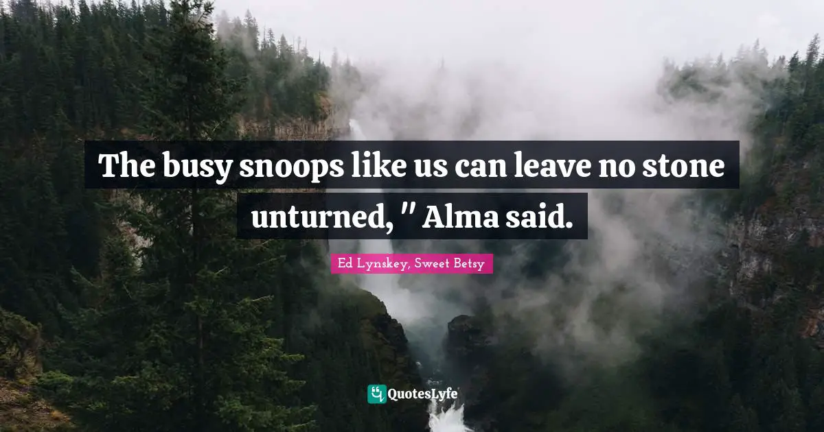 The busy snoops like us can leave no stone unturned, " Alma said.