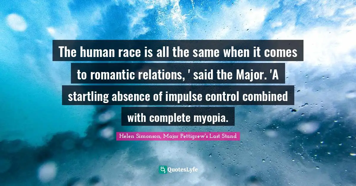 The human race is all the same when it comes to romantic relations, ' said the Major. 'A startling absence of impulse control combined with complete myopia.