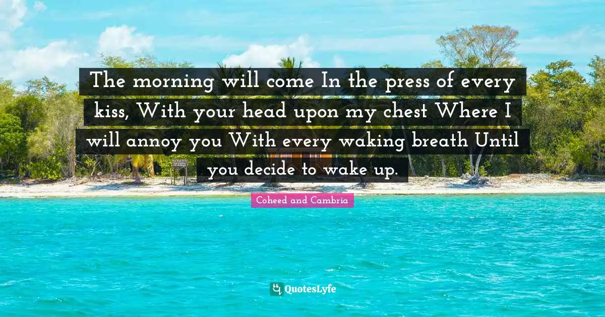The morning will come In the press of every kiss, With your head upon my chest Where I will annoy you With every waking breath Until you decide to wake up.