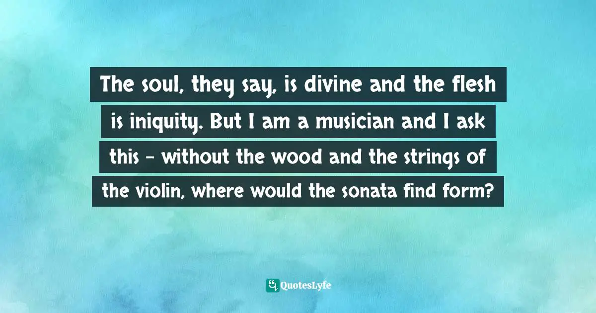 The soul, they say, is divine and the flesh is iniquity. But I am a musician and I ask this - without the wood and the strings of the violin, where would the sonata find form?