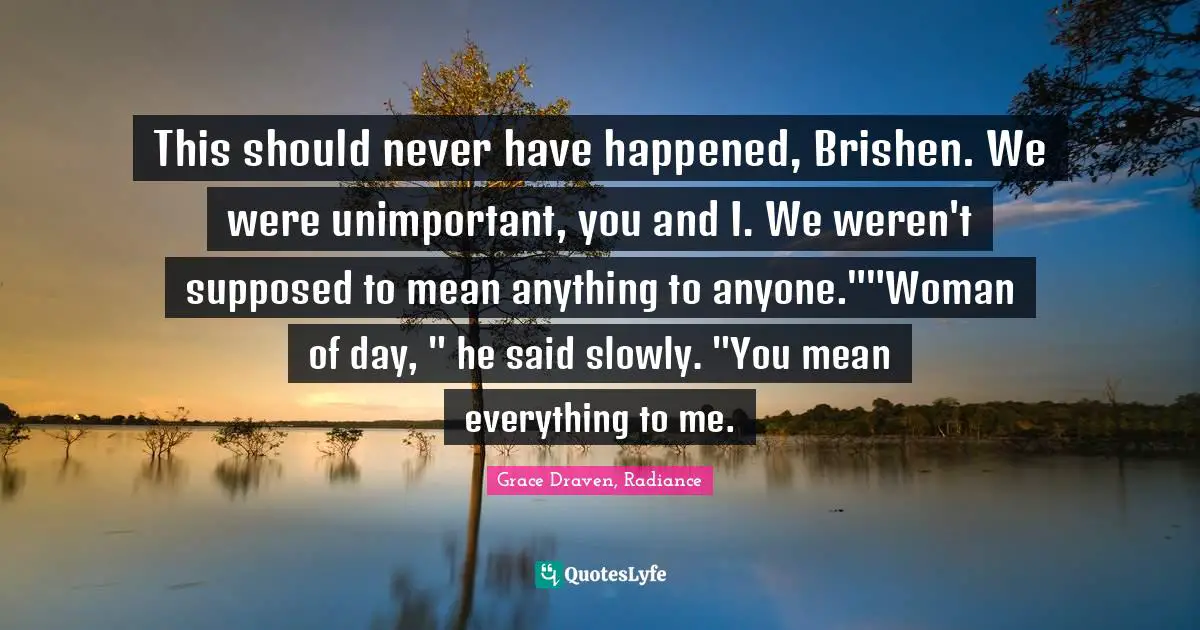 This should never have happened, Brishen. We were unimportant, you and I. We weren't supposed to mean anything to anyone.""Woman of day, " he said slowly. "You mean everything to me.