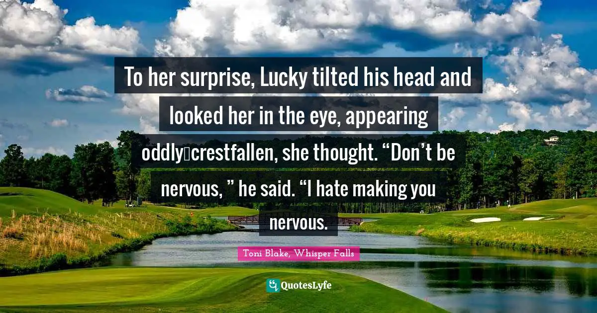 To her surprise, Lucky tilted his head and looked her in the eye, appearing oddly…crestfallen, she thought. “Don’t be nervous, ” he said. “I hate making you nervous.