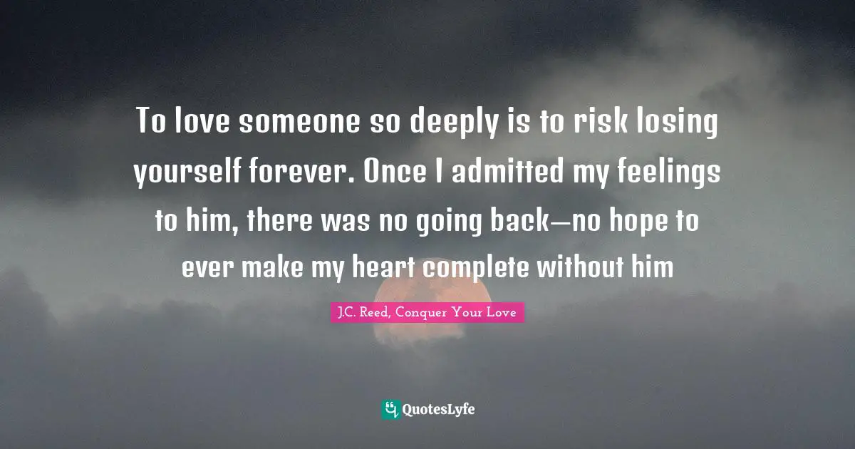 To love someone so deeply is to risk losing yourself forever. Once I admitted my feelings to him, there was no going back—no hope to ever make my heart complete without him