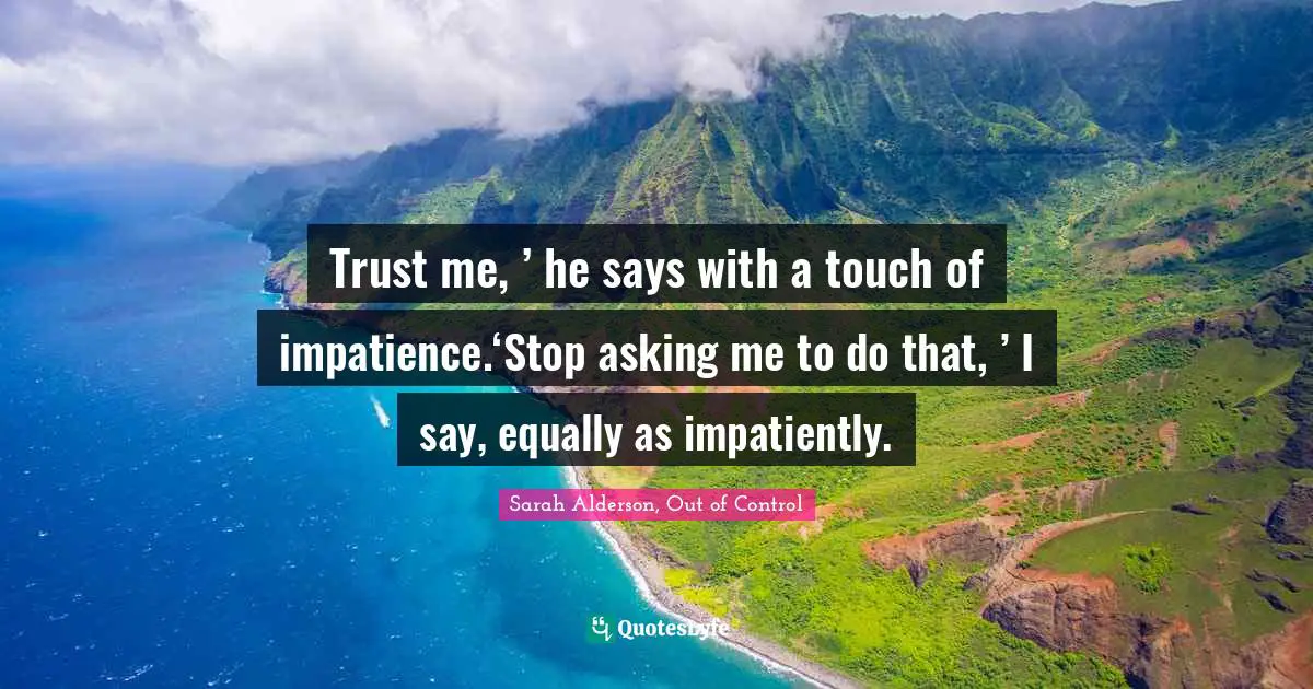 Trust me, ’ he says with a touch of impatience.‘Stop asking me to do that, ’ I say, equally as impatiently.