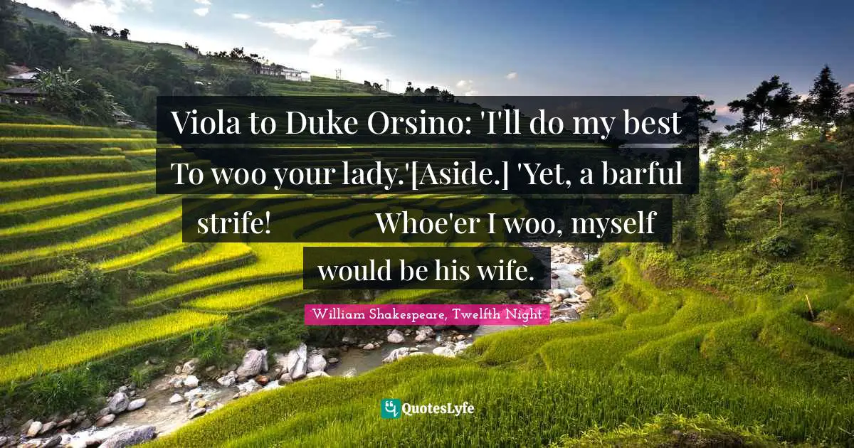 Viola to Duke Orsino: 'I'll do my best	 	 To woo your lady.'[Aside.] 'Yet, a barful strife!	 	 Whoe'er I woo, myself would be his wife.