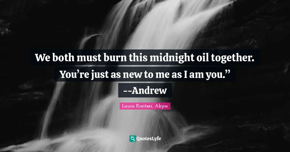 We both must burn this midnight oil together. You’re just as new to me as I am you.” --Andrew