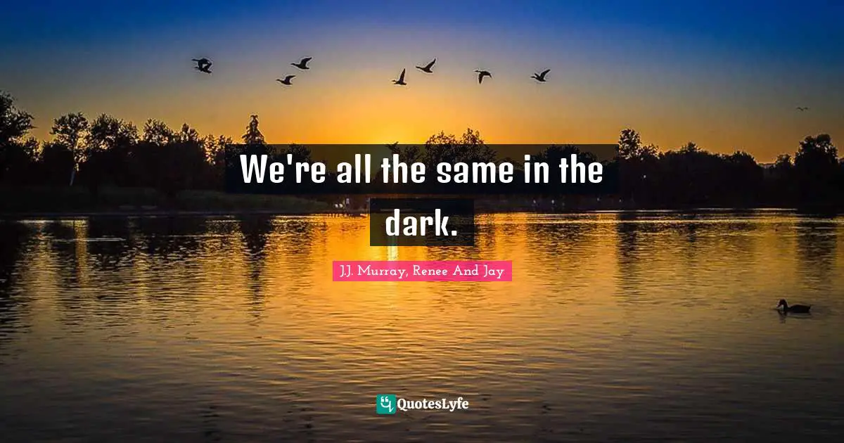 We're all the same in the dark.