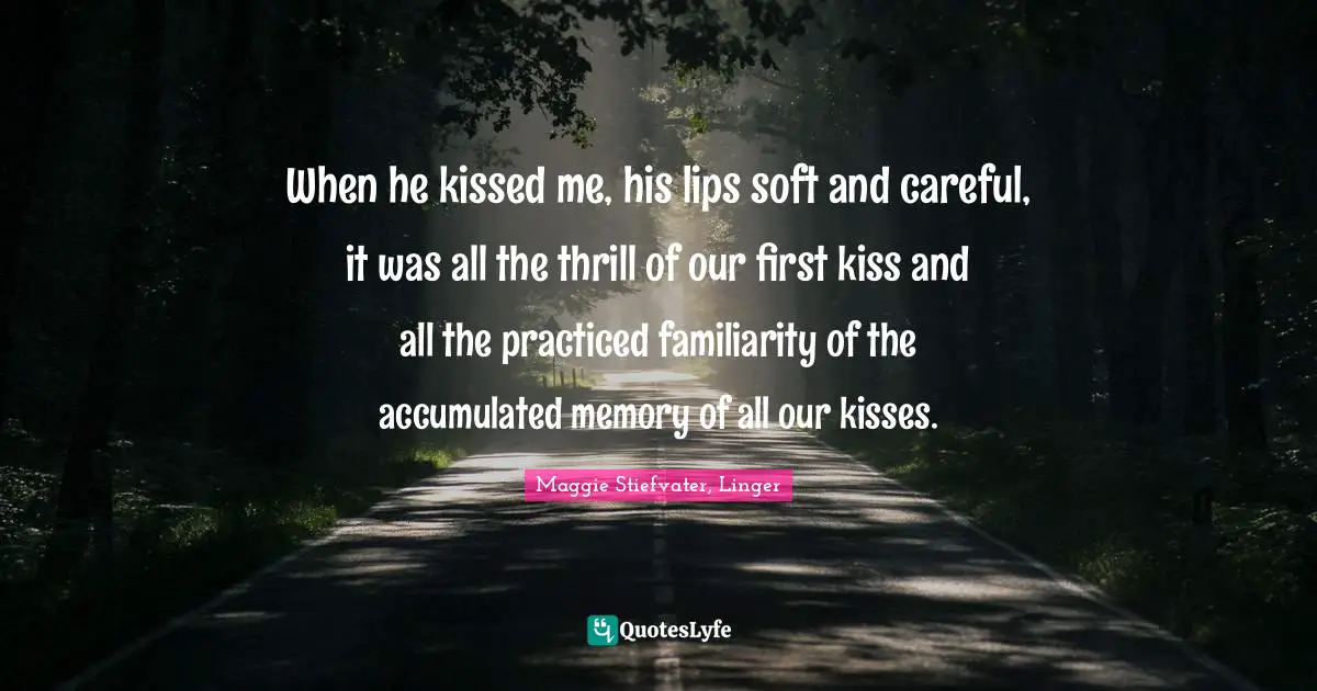 When he kissed me, his lips soft and careful, it was all the thrill of our first kiss and all the practiced familiarity of the accumulated memory of all our kisses.