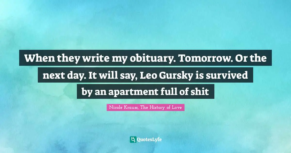 When they write my obituary. Tomorrow. Or the next day. It will say, Leo Gursky is survived by an apartment full of shit