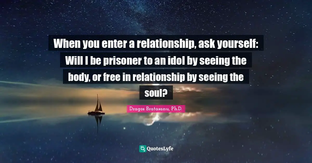 Dragos Bratasanu, Ph.D. Quotes: "When you enter a relationship, ask yourself: Will I be prisoner to an idol by seeing the body, or free in relationship by seeing the soul?"