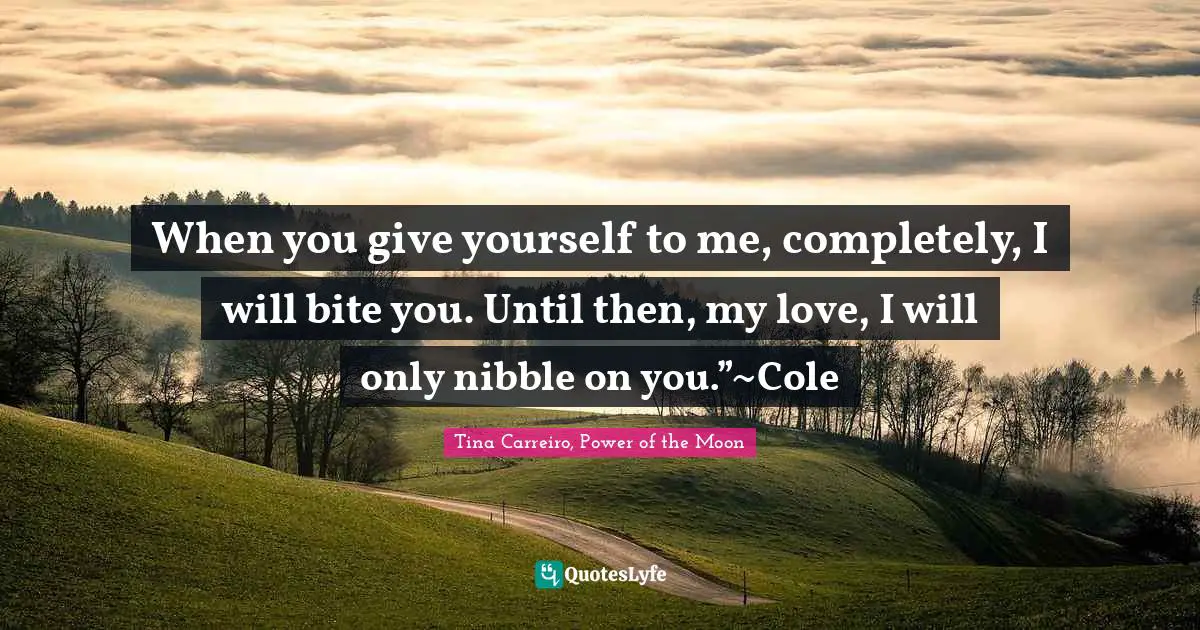 When you give yourself to me, completely, I will bite you. Until then, my love, I will only nibble on you.”~Cole