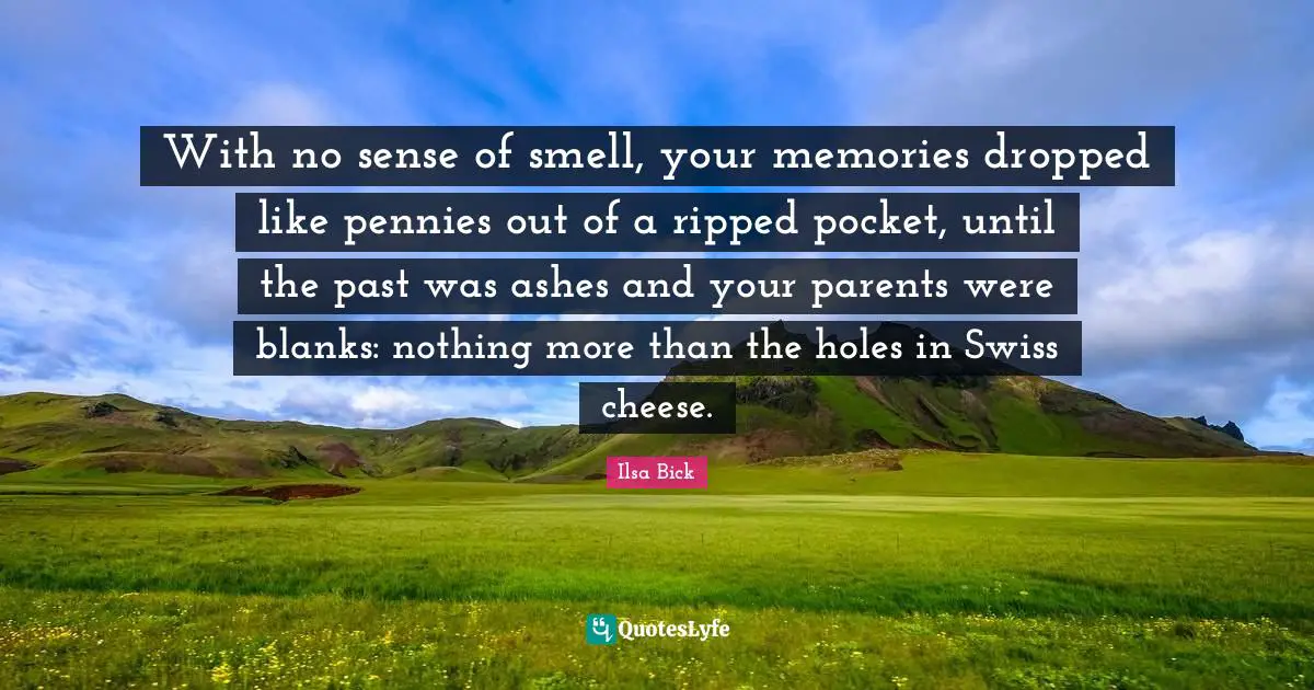 With no sense of smell, your memories dropped like pennies out of a ripped pocket, until the past was ashes and your parents were blanks: nothing more than the holes in Swiss cheese.