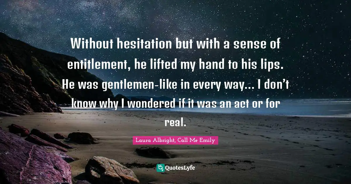 Without hesitation but with a sense of entitlement, he lifted my hand to his lips. He was gentlemen-like in every way... I don’t know why I wondered if it was an act or for real.