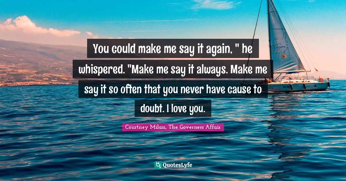 You could make me say it again, " he whispered. "Make me say it always. Make me say it so often that you never have cause to doubt. I love you.