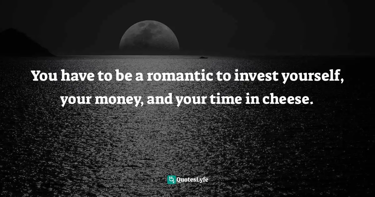 You have to be a romantic to invest yourself, your money, and your time in cheese.