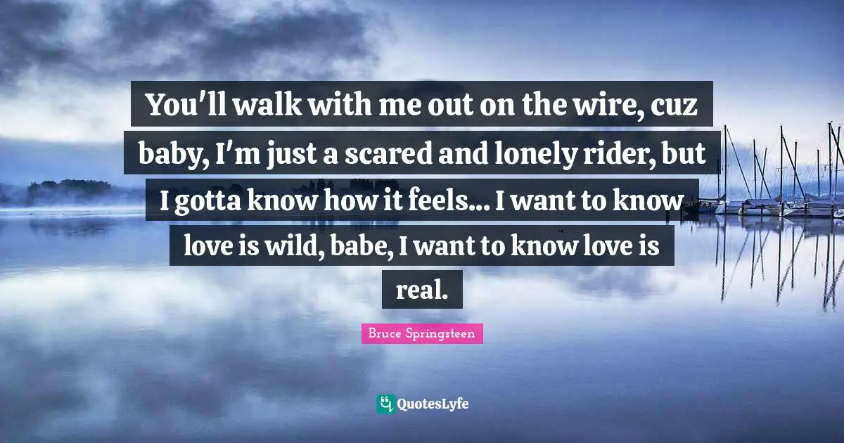 You'll walk with me out on the wire, cuz baby, I'm just a scared and lonely rider, but I gotta know how it feels... I want to know love is wild, babe, I want to know love is real.