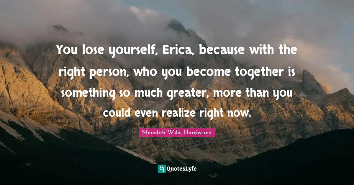 You lose yourself, Erica, because with the right person, who you become together is something so much greater, more than you could even realize right now.
