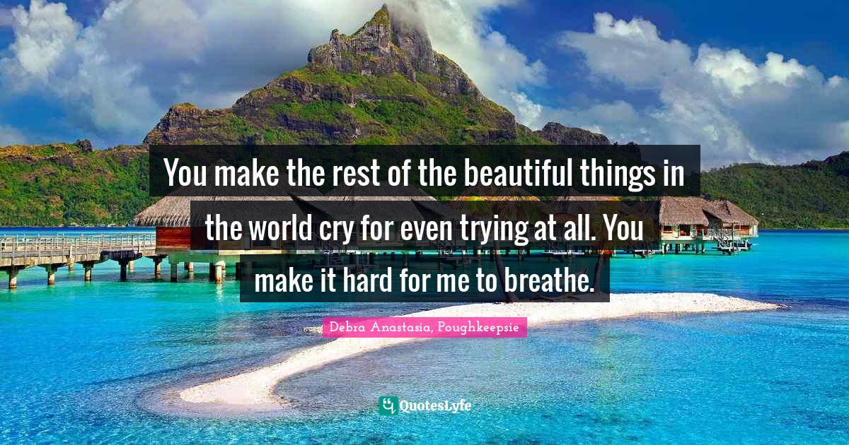 You make the rest of the beautiful things in the world cry for even trying at all. You make it hard for me to breathe.