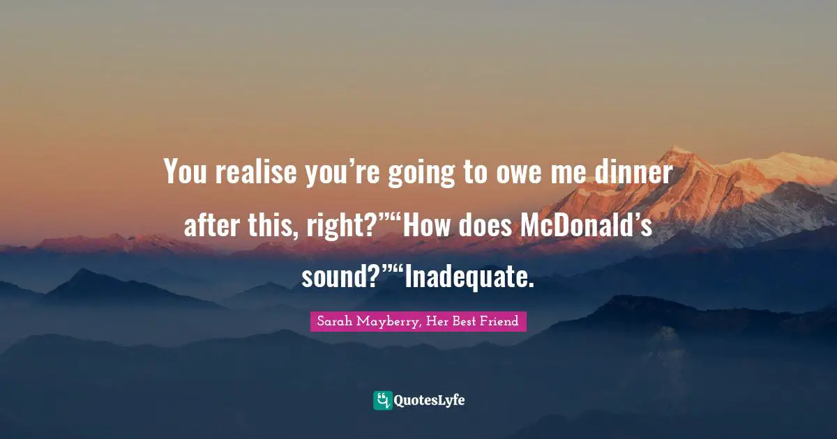 You realise you’re going to owe me dinner after this, right?”“How does McDonald’s sound?”“Inadequate.